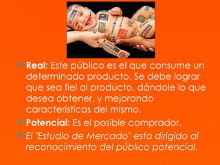 Real:  Este público es el que consume un determinado producto. Se debe lograr que sea fiel al producto, dándole lo que desea obtener, y mejorando características del mismo.  Potencial:  Es el posible comprador.  El "Estudio de Mercado" esta dirigido al reconocimiento del público potencial . 