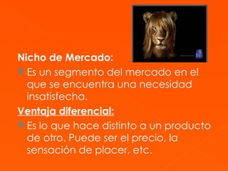 Nicho de Mercado:   Es un segmento del mercado en el que se encuentra una necesidad insatisfecha.  Ventaja diferencial:   Es lo que hace distinto a un producto de otro. Puede ser el precio, la sensación de placer, etc.   