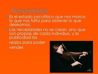 Es el estado psicofísico que nos marca lo que nos falta para obtener lo que deseamos. Las necesidades no se crean, sino que son propias de cada individuo, y la publicidad las  realza para poder  vender.  