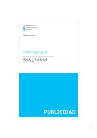 1
 
Marketing Digital 
 
Módulo 2. Publicidad 
Asunción, Junio 2014.
damian@altTeam.com
linkedin.com/in/dsztarkman
@holadamian
Damián Sztarkman
PUBLICIDAD
 