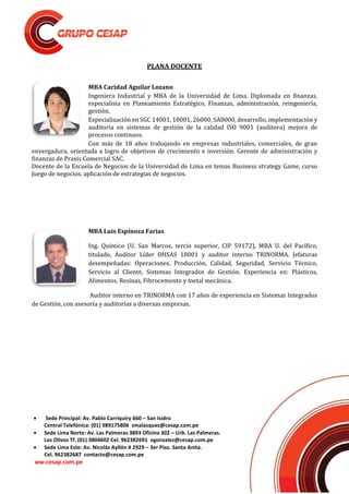  Sede Principal: Av. Pablo Carriquiry 660 – San Isidro
Central Telefónica: (01) 989175806 smalasquez@cesap.com.pe
 Sede Lima Norte: Av. Las Palmeras 3893 Oficina 302 – Urb. Las Palmeras.
Los Olivos Tf. (01) 3804602 Cel. 962382691 ogonzalez@cesap.com.pe
 Sede Lima Este: Av. Nicolás Ayllón # 2929 – 3er Piso. Santa Anita.
Cel. 962382687 contacto@cesap.com.pe
ww.cesap.com.pe
PLANA DOCENTE
MBA Caridad Aguilar Lozano
Ingeniera Industrial y MBA de la Universidad de Lima. Diplomada en finanzas,
especialista en Planeamiento Estratégico, Finanzas, administración, reingeniería,
gestión.
Especialización en SGC 14001, 18001, 26000, SA8000, desarrollo, implementación y
auditoría en sistemas de gestión de la calidad ISO 9001 (auditora) mejora de
procesos continuos.
Con más de 18 años trabajando en empresas industriales, comerciales, de gran
envergadura, orientada a logro de objetivos de crecimiento e inversión. Gerente de administración y
finanzas de Praxis Comercial SAC.
Docente de la Escuela de Negocios de la Universidad de Lima en temas Business strategy Game, curso
Juego de negocios, aplicación de estrategias de negocios.
MBA Luis Espinoza Farias
Ing. Químico (U. San Marcos, tercio superior, CIP 59172), MBA U. del Pacífico,
titulado, Auditor Líder OHSAS 18001 y auditor interno TRINORMA. Jefaturas
desempeñadas: Operaciones, Producción, Calidad, Seguridad, Servicio Técnico,
Servicio al Cliente, Sistemas Integrados de Gestión. Experiencia en: Plásticos,
Alimentos, Resinas, Fibrocemento y metal mecánica.
Auditor interno en TRINORMA con 17 años de experiencia en Sistemas Integrados
de Gestión, con asesoría y auditorías a diversas empresas.
 