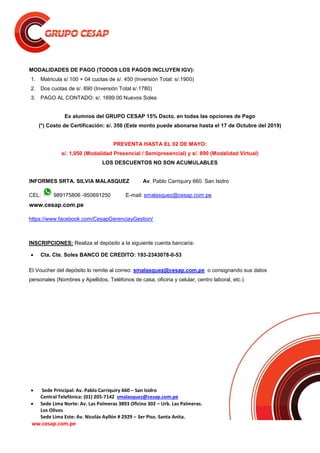  Sede Principal: Av. Pablo Carriquiry 660 – San Isidro
Central Telefónica: (01) 205-7142 smalasquez@cesap.com.pe
 Sede Lima Norte: Av. Las Palmeras 3893 Oficina 302 – Urb. Las Palmeras.
Los Olivos
Sede Lima Este: Av. Nicolás Ayllón # 2929 – 3er Piso. Santa Anita.
ww.cesap.com.pe
MODALIDADES DE PAGO (TODOS LOS PAGOS INCLUYEN IGV):
1. Matricula s/.100 + 04 cuotas de s/. 450 (Inversión Total: s/.1900)
2. Dos cuotas de s/. 890 (Inversión Total s/.1780)
3. PAGO AL CONTADO: s/. 1699.00 Nuevos Soles
Ex alumnos del GRUPO CESAP 15% Dscto. en todas las opciones de Pago
(*) Costo de Certificación: s/. 350 (Este monto puede abonarse hasta el 17 de Octubre del 2019)
PREVENTA HASTA EL 02 DE MAYO:
s/. 1,050 (Modalidad Presencial / Semipresencial) y s/. 890 (Modalidad Virtual)
LOS DESCUENTOS NO SON ACUMULABLES
INFORMES SRTA. SILVIA MALASQUEZ Av. Pablo Carriquiry 660. San Isidro
CEL: 989175806 -950691250 E-mail: smalasquez@cesap.com.pe
www.cesap.com.pe
https://www.facebook.com/CesapGerenciayGestion/
INSCRIPCIONES: Realiza el depósito a la siguiente cuenta bancaria:
 Cta. Cte. Soles BANCO DE CREDITO: 193-2343078-0-53
El Voucher del depósito lo remite al correo: smalasquez@cesap.com.pe o consignando sus datos
personales (Nombres y Apellidos, Teléfonos de casa, oficina y celular, centro laboral, etc.).
 