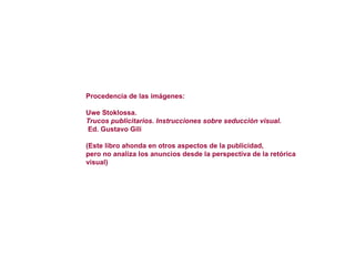 Procedencia de las imágenes: Uwe Stoklossa. Trucos publicitarios. Instrucciones sobre seducción visual. Ed. Gustavo Gili (Este libro ahonda en otros aspectos de la publicidad, pero no analiza los anuncios desde la perspectiva de la retórica visual)