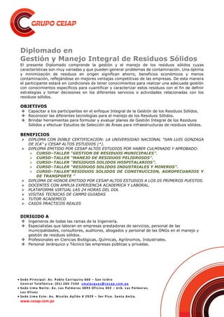  Sede Principal: Av. Pablo Carriquiry 660 – San Isidro
Central Telefónica: (01) 205-7142 smalasquez@cesap.com.pe
 Sede Lima Norte: Av. Las Palmeras 3893 Oficina 302 – Urb. Las Palmeras.
Los Olivos
 Sede Lima Este: Av. Nicolás Ayllón # 2929 – 3er Piso. Santa Anita.
www.cesap.com.pe
Diplomado en
Gestión y Manejo Integral de Residuos Sólidos
El presente Diplomado comprende la gestión y el manejo de los residuos sólidos cuyas
características son muy variadas y que pueden generar problemas de contaminación. Una óptima
y minimización de residuos en origen significan ahorro, beneficios económicos y menos
contaminación, reflejándose en mejores ventajas competitivas de las empresas. De esta manera
el participante estará en condiciones de tener conocimientos para realizar una adecuada gestión
con conocimientos específicos para cuantificar y caracterizar estos residuos con el fin de definir
estrategias y tomar decisiones en los diferentes servicios o actividades relacionadas con los
residuos sólidos.
OBJETIVOS
 Capacitar a los participantes en el enfoque Integral de la Gestión de los Residuos Sólidos.
 Reconocer las diferentes tecnologías para el manejo de los Residuos Sólidos.
 Brindar herramientas para formular y evaluar planes de Gestión Integral de los Residuos
Sólidos y efectuar Estudios de Selección de Áreas para infraestructuras de residuos sólidos.
BENEFICIOS
 DIPLOMA CON DOBLE CERTIFICACION: LA UNIVERSIDAD NACIONAL “SAN LUIS GONZAGA
DE ICA” y CESAP ALTOS ESTUDIOS (*).
 DIPLOMA EMITIDO POR CESAP ALTOS ESTUDIOS POR HABER CULMINADO Y APROBADO:
 CURSO–TALLER “GESTION DE RESIDUOS MUNICIPALES”.
 CURSO–TALLER “MANEJO DE RESIDUOS PELIGROSOS”.
 CURSO–TALLER “RESIDUOS SOLIDOS HOSPITALARIOS”.
 CURSO–TALLER “RESIDUOS SOLIDOS INDUSTRIALES Y MINEROS”.
 CURSO–TALLER“RESIDUOS SOLIDOS DE CONSTRUCCION, AGROPECUARIOS Y
DE TRANSPORTE ”
 DIPLOMA DE HONOR EMITIDO POR CESAP ALTOS ESTUDIOS A LOS 05 PRIMEROS PUESTOS.
 DOCENTES CON AMPLIA EXPERIENCIA ACADEMICA Y LABORAL.
 PLATAFORMA VIRTUAL LAS 24 HORAS DEL DIA.
 VISITAS TECNICAS DE CAMPO GUIADAS
 TUTOR ACADEMICO
 CASOS PRACTICOS REALES
DIRIGIDO A
 Ingenieros de todas las ramas de la Ingeniería.
 Especialistas que laboran en empresas prestadoras de servicios, personal de las
municipalidades, consultores, auditores, abogados y personal de las ONGs en el manejo y
gestión de residuos sólidos.
 Profesionales en Ciencias Biológicas, Químicas, Agrónomos, Industriales.
 Personal Jerárquico y Técnico las empresas públicas y privadas.
 