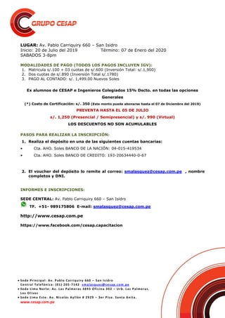  Sede Principal: Av. Pablo Carriquiry 660 – San Isidro
Central Telefónica: (01) 205-7142 smalasquez@cesap.com.pe
 Sede Lima Norte: Av. Las Palmeras 3893 Oficina 302 – Urb. Las Palmeras.
Los Olivos
 Sede Lima Este: Av. Nicolás Ayllón # 2929 – 3er Piso. Santa Anita.
www.cesap.com.pe
LUGAR: Av. Pablo Carriquiry 660 – San Isidro
Inicio: 20 de Julio del 2019 Término: 07 de Enero del 2020
SABADOS 3-8pm
MODALIDADES DE PAGO (TODOS LOS PAGOS INCLUYEN IGV):
1. Matricula s/.100 + 03 cuotas de s/.600 (Inversión Total: s/.1,900)
2. Dos cuotas de s/.890 (Inversión Total s/.1780)
3. PAGO AL CONTADO: s/. 1,499.00 Nuevos Soles
Ex alumnos de CESAP e Ingenieros Colegiados 15% Dscto. en todas las opciones
Generales
(*) Costo de Certificación: s/. 350 (Este monto puede abonarse hasta el 07 de Diciembre del 2019)
PREVENTA HASTA EL 05 DE JULIO
s/. 1,250 (Presencial / Semipresencial) y s/. 990 (Virtual)
LOS DESCUENTOS NO SON ACUMULABLES
PASOS PARA REALIZAR LA INSCRIPCIÓN:
1. Realiza el depósito en una de las siguientes cuentas bancarias:
• Cta. AHO. Soles BANCO DE LA NACIÓN: 04-015-419534
• Cta. AHO. Soles BANCO DE CREDITO: 193-20634440-0-67
2. El voucher del depósito lo remite al correo: smalasquez@cesap.com.pe , nombre
completos y DNI.
INFORMES E INSCRIPCIONES:
SEDE CENTRAL: Av. Pablo Carriquiry 660 – San Isidro
TF. +51- 989175806 E-mail: smalasquez@cesap.com.pe
http://www.cesap.com.pe
https://www.facebook.com/cesap.capacitacion
 