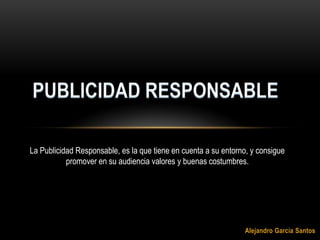 PUBLICIDAD RESPONSABLE La Publicidad Responsable, es la que tiene en cuenta a su entorno, y consigue promover en su audiencia valores y buenas costumbres. Alejandro García Santos 