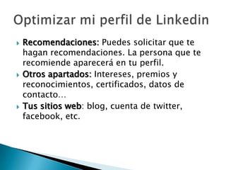    Recomendaciones: Puedes solicitar que te
    hagan recomendaciones. La persona que te
    recomiende aparecerá en tu perfil.
   Otros apartados: Intereses, premios y
    reconocimientos, certificados, datos de
    contacto…
   Tus sitios web: blog, cuenta de twitter,
    facebook, etc.
 