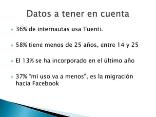    36% de internautas usa Tuenti.

   58% tiene menos de 25 años, entre 14 y 25

   El 13% se ha incorporado en el último año

   37% “mi uso va a menos”, es la migración
    hacia Facebook
 