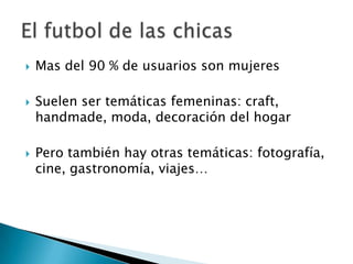   Mas del 90 % de usuarios son mujeres

   Suelen ser temáticas femeninas: craft,
    handmade, moda, decoración del hogar

   Pero también hay otras temáticas: fotografía,
    cine, gastronomía, viajes…
 