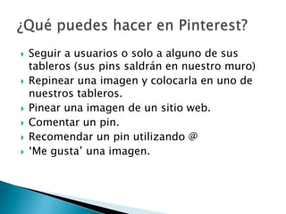    Seguir a usuarios o solo a alguno de sus
    tableros (sus pins saldrán en nuestro muro)
   Repinear una imagen y colocarla en uno de
    nuestros tableros.
   Pinear una imagen de un sitio web.
   Comentar un pin.
   Recomendar un pin utilizando @
   „Me gusta‟ una imagen.
 