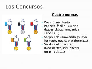 Cuatro normas

   Premio suculento
   Pónselo fácil al usuario
    (bases claras, mecánica
    sencilla…)
   Sorprende innovando (nuevo
    formato, nueva plataforma…)
   Viraliza el concurso
    (Newsletter, influencers,
    otras redes…)
 