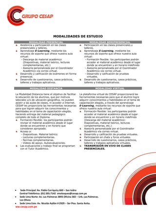  Sede Principal: Av. Pablo Carriquiry 660 – San Isidro
Central Telefónica: (01) 205-7142 smalasquez@cesap.com.pe
 Sede Lima Norte: Av. Las Palmeras 3893 Oficina 302 – Urb. Las Palmeras.
Los Olivos
 Sede Lima Este: Av. Nicolás Ayllón # 2929 – 3er Piso. Santa Anita.
ww.cesap.com.pe
MODALIDADES DE ESTUDIO
MODALIDAD PRESENCIAL MODALIDAD SEMIPRESENCIAL
Asistencia y participación en las clases
presenciales y talleres.
Aprendizaje E-Learning, mediante los
recursos de soporte que ofrece nuestra aula
virtual:
- Descarga de material académico
(Diapositivas, material teórico, lecturas
complementarias, etc.)
- Asesoría personalizada por el Coordinador
Académico vía correo virtual.
Desarrollo y calificación de exámenes en forma
presencial.
Desarrollo de cuestionarios, casos prácticos,
talleres y trabajos aplicativos.
Participación en las clases presenciales y
talleres.
Aprendizaje E-Learning, mediante los
recursos de soporte que ofrece nuestra aula
virtual:
- Formación flexible: los participantes podrán
acceder al material académico desde el lugar
donde se encuentren y en horario indefinido
- Asesoría personalizada por el Coordinador
Académico vía correo virtual.
- Desarrollo y calificación de pruebas
virtuales.
Desarrollo de cuestionarios, casos prácticos,
talleres y trabajos aplicativos.
MODALIDAD DISTANCIA MODALIDAD VIRTUAL
La Modalidad Distancia tiene el objetivo de facilitar
la educación de los alumnos, que por motivos
laborales y/o de ubicación geográfica, no pueden
asistir a las aulas de clases, ni acceder a Internet.
CESAP les proporciona las herramientas necesarias
para que logren adquirir los conocimientos y
habilidades en el tema de capacitación elegido,
haciendo entrega del material pedagógico
completo de todo el Diploma.
Formación flexible: los participantes podrán
revisar el material académico desde el lugar
donde se encuentren y en horario que
consideren apropiado.
Acceso a:
- Diapositivas. Material teórico.
- Lecturas complementarias.
- Normas complementarias.
- Videos de apoyo. Autoevaluaciones.
Las evaluaciones y trabajo final se programan
con el Tutor Académico.
La plataforma virtual de CESAP proporcionará las
herramientas necesarias para que el alumno logre
adquirir conocimientos y habilidades en el tema de
capacitación elegido, a través del aprendizaje
E-Learning, mediante los recursos de soporte que
ofrece nuestra aula virtual:
Formación flexible: los participantes podrán
acceder al material académico desde el lugar
donde se encuentren y en horario indefinido
(Descarga del material académico:
Diapositivas, material teórico, lecturas
complementarias, etc.)
Asesoría personalizada por el Coordinador
Académico vía correo virtual.
Desarrollo y calificación de pruebas virtuales.
Participación en chats y foros virtuales.
Desarrollo de cuestionarios, casos prácticos,
talleres y trabajos aplicativos virtuales.
TRANSMISIÓN EN VIVO DE CLASES
PRESENCIALES.
 