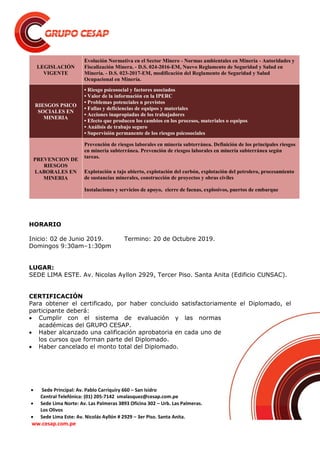  Sede Principal: Av. Pablo Carriquiry 660 – San Isidro
Central Telefónica: (01) 205-7142 smalasquez@cesap.com.pe
 Sede Lima Norte: Av. Las Palmeras 3893 Oficina 302 – Urb. Las Palmeras.
Los Olivos
 Sede Lima Este: Av. Nicolás Ayllón # 2929 – 3er Piso. Santa Anita.
ww.cesap.com.pe
LEGISLACIÓN
VIGENTE
Evolución Normativa en el Sector Minero - Normas ambientales en Minería - Autoridades y
Fiscalización Minera. - D.S. 024-2016-EM, Nuevo Reglamento de Seguridad y Salud en
Minería. - D.S. 023-2017-EM, modificación del Reglamento de Seguridad y Salud
Ocupacional en Minería.
RIESGOS PSICO
SOCIALES EN
MINERIA
• Riesgo psicosocial y factores asociados
• Valor de la información en la IPERC
• Problemas potenciales n previstos
• Fallas y deficiencias de equipos y materiales
• Acciones inapropiadas de los trabajadores
• Efecto que producen los cambios en los procesos, materiales o equipos
• Análisis de trabajo seguro
• Supervisión permanente de los riesgos psicosociales
PREVENCION DE
RIESGOS
LABORALES EN
MINERIA
Prevención de riesgos laborales en minería subterránea. Definición de los principales riesgos
en minería subterránea. Prevención de riesgos laborales en minería subterránea según
tareas.
Explotación a tajo abierto, explotación del carbón, explotación del petrolero, procesamiento
de sustancias minerales, construcción de proyectos y obras civiles
Instalaciones y servicios de apoyo, cierre de faenas, explosivos, puertos de embarque
HORARIO
Inicio: 02 de Junio 2019. Termino: 20 de Octubre 2019.
Domingos 9:30am–1:30pm
LUGAR:
SEDE LIMA ESTE. Av. Nicolas Ayllon 2929, Tercer Piso. Santa Anita (Edificio CUNSAC).
CERTIFICACIÓN
Para obtener el certificado, por haber concluido satisfactoriamente el Diplomado, el
participante deberá:
 Cumplir con el sistema de evaluación y las normas
académicas del GRUPO CESAP.
 Haber alcanzado una calificación aprobatoria en cada uno de
los cursos que forman parte del Diplomado.
 Haber cancelado el monto total del Diplomado.
 