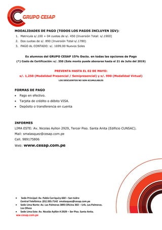  Sede Principal: Av. Pablo Carriquiry 660 – San Isidro
Central Telefónica: (01) 205-7142 smalasquez@cesap.com.pe
 Sede Lima Norte: Av. Las Palmeras 3893 Oficina 302 – Urb. Las Palmeras.
Los Olivos
 Sede Lima Este: Av. Nicolás Ayllón # 2929 – 3er Piso. Santa Anita.
ww.cesap.com.pe
MODALIDADES DE PAGO (TODOS LOS PAGOS INCLUYEN IGV):
1. Matricula s/.100 + 04 cuotas de s/. 450 (Inversión Total: s/.1900)
2. Dos cuotas de s/. 890 (Inversión Total s/.1780)
3. PAGO AL CONTADO: s/. 1699.00 Nuevos Soles
Ex alumnos del GRUPO CESAP 15% Dscto. en todas las opciones de Pago
(*) Costo de Certificación: s/. 350 (Este monto puede abonarse hasta el 21 de Julio del 2019)
PREVENTA HASTA EL 02 DE MAYO:
s/. 1,250 (Modalidad Presencial / Semipresencial) y s/. 990 (Modalidad Virtual)
LOS DESCUENTOS NO SON ACUMULABLES
FORMAS DE PAGO
 Pago en efectivo.
 Tarjeta de crédito o débito VISA.
 Depósito o transferencia en cuenta
INFORMES
LIMA ESTE: Av. Nicolas Ayllon 2929, Tercer Piso. Santa Anita (Edificio CUNSAC).
Mail: smalasquez@cesap.com.pe
Cell. 989175806
Web: www.cesap.com.pe
 