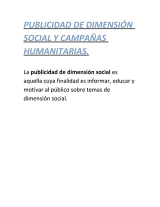 PUBLICIDAD DE DIMENSIÓN
SOCIAL Y CAMPAÑAS
HUMANITARIAS.
La publicidad de dimensión social es
aquella cuya finalidad es informar, educar y
motivar al público sobre temas de
dimensión social.
 