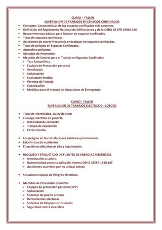 CURSO – TALLER
SUPERVISION DE TRABAJOS EN ESPACIOS CONFINADOS
 Concepto. Características de los espacios confinados más comunes.
 Definición del Reglamento Nacional de Edificaciones y de la OSHA 29 CFR 19010.146
 Requerimientos básicos para laborar en espacios confinados.
 Tipos de espacios confinados
 Accidentes de mayor frecuencia en trabajos en espacios confinados.
 Tipos de peligros en Espacios Confinados.
 Atmosfera peligrosa
 Métodos de Prevención
 Métodos de Control para el Trabajo en Espacios Confinados
 Test Atmosférico.
 Equipos de Protección personal
 Ventilación
 Señalización
 Evaluación Medica
 Permiso de Trabajo
 Capacitación
 Medidas para el manejo de situaciones de Emergencia
CURSO - TALLER
SUPERVISION DE TRABAJOS ELECTRICOS – LOTOTO
• Tipos de electricidad. La ley de Ohm
• El riesgo eléctrico en general.
 Intensidad de corriente
 Tiempo de exposición
 Corto circuito
• Los peligros en las instalaciones eléctricas provisionales.
• Estadísticas de accidentes
• El accidente eléctrico en alta y baja tensión.
• BLOQUEO Y ETIQUETADO DE FUENTES DE ENERGIAS PELIGROSAS
 Introducción a Lototo.
 Normatividad peruana aplicable. Norma OSHA 29CFR 1910.147
 Accidentes ocurridos por no utilizar Lototo
• Situaciones típicas de Peligros eléctricos.
• Métodos de Prevención y Control
 Equipos de protección personal (EPP)
 Señalización
 Sistemas de puesta a tierra
 Herramientas eléctricas
 Sistemas de bloqueos y rotulados
 Seguridad contra incendios
 