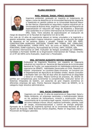 PLANA DOCENTE
MAG. MIGUEL ÁNGEL PÉREZ AGUIRRE
Ingeniero ambiental, graduado en maestría en tratamiento de
aguas y reúso de desechos en la Universidad Nacional de Ingeniería
y maestrista en gestión pública en la Universidad Nacional Mayor
de San Marcos. Especialista en seguridad e higiene industrial por la
Universidad de Buenos Aires, Argentina. Graduado del Programa de
especialización en reducción del riesgo de desastres y desarrollo
local sostenible en el Centro Internacional de Formación de la OIT/
ONU, Italia. Tiene estudios de especialización en evaluación de
riesgo de desastres en la Facultad de Ingeniería Civil de la UNI.
Con más de 15 años de experiencia laboral en temas vinculados a la ingeniería y
gestión ambiental, seguridad e higiene industrial y gestión de la reducción del riesgo
de desastres en los sectores público y privado. Trabajó en SGS DEL PERÚ,
CONSTRUCTORA HUARCAYA, ERICSSON, TOWER AND TOWER, PWI, CONALVÍAS,
COBRA, AYESA-REPSOL, COMSA EMTE, UCV. Así como en INDECI, OEFA, MINAM,
FONCODES, GORE Cajamarca, Municipalidad de la Punta, UNFV, DIGESA, IGN.
Es ponente internacional en GRD. Evaluador de Riesgos acreditado por CENEPRED.
Candidato a Formador SCORE de la Organización Internacional del Trabajo. Inscrito
en el RT del OEFA como Evaluador, Supervisor y Fiscalizador.
ING. OCTAVIO AUGUSTO NOVOA RODRÍGUEZ
Profesional de Ingeniería Mecánica, con maestría en Ingeniería
Industrial con mención en Gerencia de Operaciones de la Universidad
Nacional de Trujillo, con especialización en Habilidades prácticas para
ingenieros de SENATI, Habilidades Gerenciales en Chile, Pasantía en
Gestión empresarial en Louisiana State University en convenio con
el Departamento de Agricultura de Estados Unidos. Asesor Consultor
y facilitador líder con más de doce años de experiencia en Seguridad
y Salud en el trabajo, Mejora Continua de procesos, 5S, Diseño de
perfiles por competencias para incrementar la competitividad, Instructor Senior en
Sistemas Integrados de Gestión, con asesorías de gran impacto económico en
diferentes empresas del país. Premio Nacional Alejandro Tabini de SENATI, en la
categoría mejor directivo administrativo.
ING. RICKI CONDORI CAYO
Ingeniero con más de 13 años de experiencia en Seguridad, Salud y
Medio Ambiente, en empresas nacionales y multinacionales líderes
en los sectores de hidrocarburo, minería y construcción. Amplio
conocimiento de la normativa legal vigente, minería e hidrocarburos,
así como trabajos críticos: Altura, espacios confinados, caliente, izaje
de cargas, excavaciones/zanjas y control de energía peligrosa.
Egresado de la Carrera de Ingeniería Química de la Universidad Nacional de San
Agustín de Arequipa. ENAE Business School (España), Master en Seguridad, Salud y
Prevención de Riesgos Laborales
 