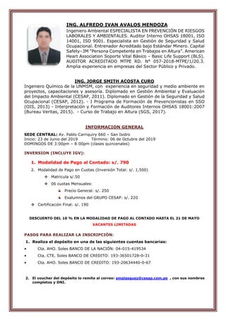 ING. ALFREDO IVAN AVALOS MENDOZA
Ingeniero Ambiental ESPECIALISTA EN PREVENCIÓN DE RIESGOS
LABORALES Y AMBIENTALES. Auditor Interno OHSAS 18001, ISO
14001, ISO 9001. Especialista en Gestión de Seguridad y Salud
Ocupacional. Entrenador Acreditado bajo Estándar Minero. Capital
Safety–3M “Persona Competente en Trabajos en Altura”. American
Heart Association Soporte Vital Básico – Basic Life Support (BLS).
AUDITOR ACREDITADO MTPE RD. N° 057-2018-MTPE/1/20.3.
Amplia experiencia en empresas del Sector Público y Privado.
ING. JORGE SMITH ACOSTA CURO
Ingeniero Químico de la UNMSM, con experiencia en seguridad y medio ambiente en
proyectos, capacitaciones y asesoría. Diplomado en Gestión Ambiental y Evaluación
del Impacto Ambiental (CESAP, 2011). Diplomado en Gestión de la Seguridad y Salud
Ocupacional (CESAP, 2012). - I Programa de Formación de Prevencionistas en SSO
(OIS, 2013) - Interpretación y Formación de Auditores Internos OHSAS 18001:2007
(Bureau Veritas, 2015). - Curso de Trabajo en Altura (SGS, 2017).
INFORMACION GENERAL
SEDE CENTRAL: Av. Pablo Carriquiry 660 – San Isidro
Inicio: 23 de Junio del 2019 Término: 06 de Octubre del 2019
DOMINGOS DE 3:00pm – 8:00pm (clases quincenales)
INVERSION (INCLUYE IGV):
1. Modalidad de Pago al Contado: s/. 790
2. Modalidad de Pago en Cuotas (Inversión Total: s/. 1,500)
 Matricula s/.50
 06 cuotas Mensuales:
Precio General: s/. 250
Exalumnos del GRUPO CESAP: s/. 220
 Certificación Final: s/. 190
DESCUENTO DEL 10 % EN LA MODALIDAD DE PAGO AL CONTADO HASTA EL 21 DE MAYO
VACANTES LIMITADAS
PASOS PARA REALIZAR LA INSCRIPCIÓN:
1. Realiza el depósito en una de las siguientes cuentas bancarias:
• Cta. AHO. Soles BANCO DE LA NACIÓN: 04-015-419534
• Cta. CTE. Soles BANCO DE CREDITO: 193-36501728-0-31
• Cta. AHO. Soles BANCO DE CREDITO: 193-20634440-0-67
2. El voucher del depósito lo remite al correo: smalasquez@cesap.com.pe , con sus nombres
completos y DNI.
 