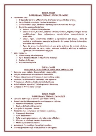 CURSO - TALLER
SUPERVISION DE TRABAJOS DE IZAJE DE CARGAS
 Sistemas de Izaje
 El Operador de Grúa y Maniobrista. Grafica de la Capacidad de la Grúa.
 Carga Dinámica. Revisión Previa a la Maniobra.
 Clasificación de Izajes. Criterios y normas para un mecanismo de Izaje
 Elementos y accesorios de Izaje
 Normas y códigos internacionales.
 Cables de acero, Ganchos, Cadenas, Estrobos, Grilletes, Argollas, Eslingas, Barras
estabilizadoras: tipos, aplicaciones, características, mantenimiento y
lubricación.
 Cargas. Tipos. Mecanismos, modelos y operaciones con cargas. Zona de
maniobra: señalización, seguridad y ubicación del equipo de izaje. Izaje critico.
Maniobras de descargue.
 Tipos de grúas. Funcionamiento de una grúa: sistemas de control, winches,
pluma, elevador de carga, motor, sistemas hidráulico, eléctrico y mecánico.
Operación y mantenimiento de grúas.
 Izajes Inseguros.
 Condiciones y actos inseguros
 Tipos de accidentes en el movimiento de cargas
 Análisis de Riesgos
 Plan de Contingencia
CURSO – TALLER
SUPERVISION DE TRABAJOS DE DEMOLICION Y EXCAVACION
• Concepto sobre trabajos de demolición y excavación.
• Peligros más comunes en trabajos de demolición
• Peligros más comunes en trabajos de excavación y zanjas
• Permisos y procedimientos de trabajo y de Seguridad
• Protecciones colectivas. Protecciones Individuales
• Señalización de Seguridad, Vallado y Control de acceso.
• Métodos de Prevención y Control
CURSO - TALLER
SUPERVISION DE TRABAJOS EN CALIENTE
• Concepto de trabajo en caliente y de trabajo en frío.
• Requerimientos básicos para ejecutar trabajos en caliente.
 Recomendaciones de Seguridad
 Equipos de Protección personal
• Principales Trabajos en caliente.
• Accidentes más comunes en los trabajos en caliente.
 Trabajos de Soldadura
 Tipos de Soldadura
 Peligros y riesgos asociados a las labores de soldadura
 Efectos a la salud por trabajos de soldadura
 Medidas preventivas al soldar
• Métodos de Prevención y Control de Incendios.
• Medidas para el manejo de situaciones de Emergencia
 