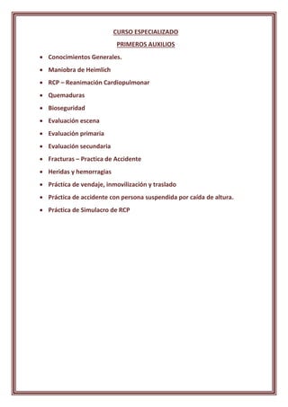 CURSO ESPECIALIZADO
PRIMEROS AUXILIOS
 Conocimientos Generales.
 Maniobra de Heimlich
 RCP – Reanimación Cardiopulmonar
 Quemaduras
 Bioseguridad
 Evaluación escena
 Evaluación primaria
 Evaluación secundaria
 Fracturas – Practica de Accidente
 Heridas y hemorragias
 Práctica de vendaje, inmovilización y traslado
 Práctica de accidente con persona suspendida por caída de altura.
 Práctica de Simulacro de RCP
 