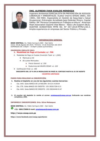 ING. ALFREDO IVAN AVALOS MENDOZA
Ingeniero Ambiental ESPECIALISTA EN PREVENCIÓN DE RIESGOS
LABORALES Y AMBIENTALES. Auditor Interno OHSAS 18001, ISO
14001, ISO 9001. Especialista en Gestión de Seguridad y Salud
Ocupacional. Entrenador Acreditado bajo Estándar Minero. Capital
Safety–3M “Persona Competente en Trabajos en Altura”. American
Heart Association Soporte Vital Básico – Basic Life Support (BLS).
AUDITOR ACREDITADO MTPE RD. N° 057-2018-MTPE/1/20.3.
Amplia experiencia en empresas del Sector Público y Privado.
INFORMACION GENERAL
SEDE CENTRAL: Av. Pablo Carriquiry 660 – San Isidro
Inicio: 04 de Agosto del 2019 Término: 15 de Diciembre del 2019
DOMINGOS DE 3:00pm – 8:00pm (clases quincenales)
INVERSION (INCLUYE IGV):
1. Modalidad de Pago al Contado: s/. 790
2. Modalidad de Pago en Cuotas (Inversión Total: s/. 1,500)
 Matricula s/.50
 06 cuotas Mensuales:
Precio General: s/. 250
Exalumnos del GRUPO CESAP: s/. 220
 Certificación Final: s/. 190
DESCUENTO DEL 10 % EN LA MODALIDAD DE PAGO AL CONTADO HASTA EL 01 DE AGOSTO
VACANTES LIMITADAS
PASOS PARA REALIZAR LA INSCRIPCIÓN:
1. Realiza el depósito en una de las siguientes cuentas bancarias:
• Cta. AHO. Soles BANCO DE LA NACIÓN: 04-015-419534
• Cta. CTE. Soles BANCO DE CREDITO: 193-36501728-0-31
• Cta. AHO. Soles BANCO DE CREDITO: 193-20634440-0-67
2. El voucher del depósito lo remite al correo: smalasquez@cesap.com.pe Indicando sus nombres
completos y DNI.
INFORMES E INSCRIPCIONES: Srta. Silvia Malasquez
SEDE CENTRAL: Av. Pablo Carriquiry 660 – San Isidro
+51- 989175806 E-mail: smalasquez@cesap.com.pe
http://www.cesap.com.pe
https://www.facebook.com/cesap.capacitacion
 