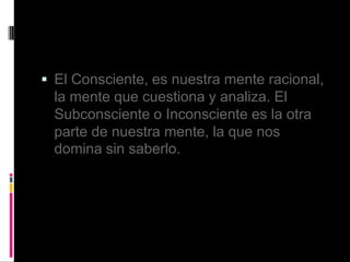  El Consciente, es nuestra mente racional,
la mente que cuestiona y analiza. El
Subconsciente o Inconsciente es la otra
parte de nuestra mente, la que nos
domina sin saberlo.
 