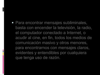  Para encontrar mensajes subliminales,
basta con encender la televisión, la radio,
el computador conectado a Internet, o
acudir al cine, en fin, todos los medios de
comunicación masivo y otros menores,
para encontrarnos con mensajes claros,
evidentes y entendibles por cualquiera
que tenga uso de razón.
 