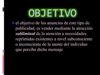 el objetivo de los anuncios de este tipo de
publicidad, es vender mediante la atracción
subliminal de la atención a necesidades
reprimidas existentes a nivel subconsciente
o inconsciente de la mente del individuo
que percibe dicho mensaje
 