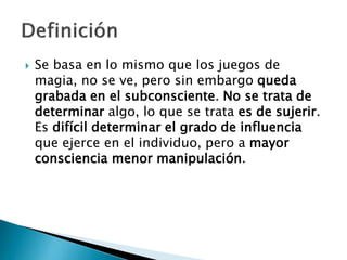  Se basa en lo mismo que los juegos de
magia, no se ve, pero sin embargo queda
grabada en el subconsciente. No se trata de
determinar algo, lo que se trata es de sujerir.
Es difícil determinar el grado de influencia
que ejerce en el individuo, pero a mayor
consciencia menor manipulación.
 