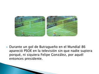  Durante un gol de Butragueño en el Mundial 86
apareció PSOE en la televisión sin que nadie supiera
porqué, ni siquiera Felipe González, por aquél
entonces presidente.
 