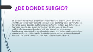 Se dice que nació de un experimento realizado en los estados unidos en el año
de 1957 por james vicary consistió en incluir uno o dos fotogramas por minuto con
la marca que se deseaba publicitar (algunas fuentes indican que dicha marca
fue coca cola. En este experimento vicary concluyo que e los estímulos
subliminales están subordinados a estímulos asociativos estructurados
previamente y que su único papel es el de reforzar una determinada conducta o
una determinada actitud previa, sin que haya pruebas concluyentes de que el
estímulo que provoca esas conductas sea propiamente subliminal.
 