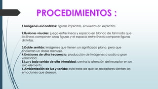 1.Imágenes escondidas: figuras implícitas, envueltas en explicitas.
2.Ilusiones visuales: juego entre líneas y espacio en blanco de tal modo que
las líneas componen unas figuras y el espacio entre líneas compone figuras
distintas.
3.Doble sentido: imágenes que tienen un significado plano, pero que
encierran un doble mensaje.
4.Emisiones de ultra frecuencia: producción de imágenes o audio a gran
velocidad.
5.Luz y bajo sonido de alta intensidad: centra la atención del receptor en un
solo elemento.
6.Ambientación de luz y sonido: esta trata de que los receptores sientan las
emociones que desean.
 