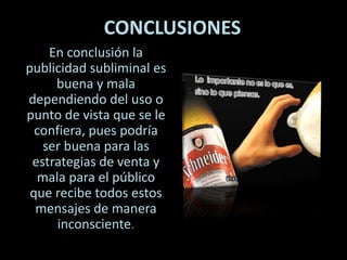 CONCLUSIONES
En conclusión la
publicidad subliminal es
buena y mala
dependiendo del uso o
punto de vista que se le
confiera, pues podría
ser buena para las
estrategias de venta y
mala para el público
que recibe todos estos
mensajes de manera
inconsciente.
 