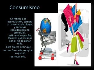 Consumismo
Se refiere a la
acumulación, compra
o consumo de bienes
y servicios
considerados no
esenciales,
estimulados por las
técnicas publicitarias
con el fin de ganar
más.
Esto quiere decir que
es una forma de comprar
lo que no
es necesario.
 