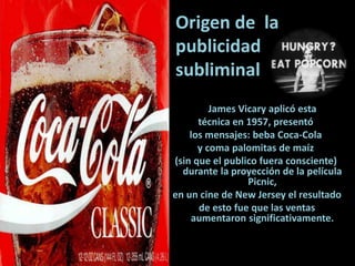 Origen de la
publicidad
subliminal
James Vicary aplicó esta
técnica en 1957, presentó
los mensajes: beba Coca-Cola
y coma palomitas de maíz
(sin que el publico fuera consciente)
durante la proyección de la película
Picnic,
en un cine de New Jersey el resultado
de esto fue que las ventas
aumentaron significativamente.
 