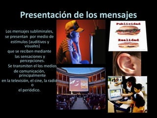 Presentación de los mensajes
Los mensajes subliminales,
se presentan por medio de
estímulos (auditivos y
visuales)
que se reciben mediante
las sensaciones y
percepciones.
Se transmiten el los medios
de comunicación,
principalmente
en la televisión, el cine, la radio
o
el periódico.
 