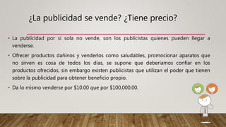¿La publicidad se vende? ¿Tiene precio?
• La publicidad por sí sola no vende, son los publicistas quienes pueden llegar a
venderse.
• Ofrecer productos dañinos y venderlos como saludables, promocionar aparatos que
no sirven es cosa de todos los días, se supone que deberíamos confiar en los
productos ofrecidos, sin embargo existen publicistas que utilizan el poder que tienen
sobre la publicidad para obtener beneficio propio.
• Da lo mismo venderse por $10.00 que por $100,000.00.
 