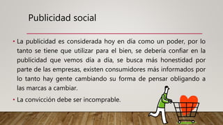 Publicidad social
• La publicidad es considerada hoy en día como un poder, por lo
tanto se tiene que utilizar para el bien, se debería confiar en la
publicidad que vemos día a día, se busca más honestidad por
parte de las empresas, existen consumidores más informados por
lo tanto hay gente cambiando su forma de pensar obligando a
las marcas a cambiar.
• La convicción debe ser incomprable.
 