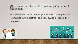 ¿Qué relación tiene la comunicación con la
publicidad?
• La publicidad es el medio por el cual la empresa se
comunica con nosotros, es decir, ayuda a transmitir el
mensaje.
 