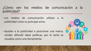 ¿Cómo ven los medios de comunicación a la
publicidad?
• Los medios de comunicación utilizan a la
publicidad como su principal arma.
• Ayudan a la publicidad a posicionar una marca,
vender, difundir ideas políticas, por lo tanto se
visualiza como una herramienta.
 