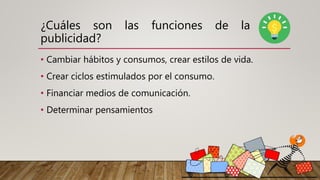 ¿Cuáles son las funciones de la
publicidad?
• Cambiar hábitos y consumos, crear estilos de vida.
• Crear ciclos estimulados por el consumo.
• Financiar medios de comunicación.
• Determinar pensamientos
 