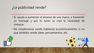 ¿La publicidad vende?
• Sí, ayuda a aumentar el alcance de una marca, a transmitir
un mensaje y por lo tanto se crea la necesidad de
comprar.
• No simplemente vende hablando económicamente, si no
que también vende ideas, pensamientos, etc.
 