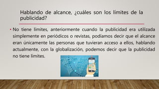 Hablando de alcance, ¿cuáles son los límites de la
publicidad?
• No tiene límites, anteriormente cuando la publicidad era utilizada
simplemente en periódicos o revistas, podíamos decir que el alcance
eran únicamente las personas que tuvieran acceso a ellos, hablando
actualmente, con la globalización, podemos decir que la publicidad
no tiene límites.
 