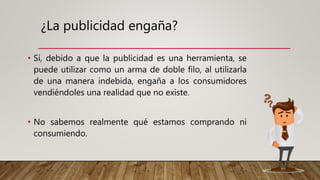 ¿La publicidad engaña?
• Sí, debido a que la publicidad es una herramienta, se
puede utilizar como un arma de doble filo, al utilizarla
de una manera indebida, engaña a los consumidores
vendiéndoles una realidad que no existe.
• No sabemos realmente qué estamos comprando ni
consumiendo.
 