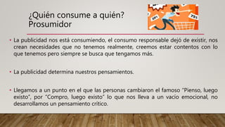¿Quién consume a quién?
Prosumidor
• La publicidad nos está consumiendo, el consumo responsable dejó de existir, nos
crean necesidades que no tenemos realmente, creemos estar contentos con lo
que tenemos pero siempre se busca que tengamos más.
• La publicidad determina nuestros pensamientos.
• Llegamos a un punto en el que las personas cambiaron el famoso “Pienso, luego
existo”, por “Compro, luego existo” lo que nos lleva a un vacío emocional, no
desarrollamos un pensamiento crítico.
 