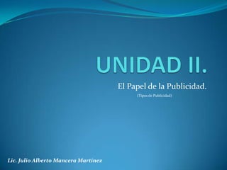 UNIDAD II. El Papel de la Publicidad. (Tipos de Publicidad) Lic. Julio Alberto Mancera Martínez 