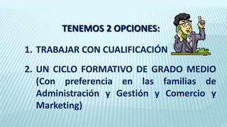 TENEMOS 2 OPCIONES:
1. TRABAJAR CON CUALIFICACIÓN
2. UN CICLO FORMATIVO DE GRADO MEDIO
(Con preferencia en las familias de
Administración y Gestión y Comercio y
Marketing)
 