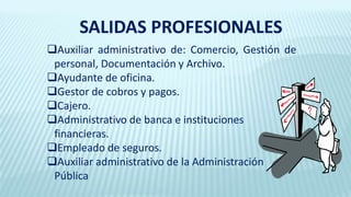 Auxiliar administrativo de: Comercio, Gestión de
personal, Documentación y Archivo.
Ayudante de oficina.
Gestor de cobros y pagos.
Cajero.
Administrativo de banca e instituciones
financieras.
Empleado de seguros.
Auxiliar administrativo de la Administración
Pública
SALIDAS PROFESIONALES
 