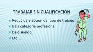 TRABAJAR SIN CUALIFICACIÓN
 Reducida elección del tipo de trabajo
 Baja categoría profesional
 Bajo sueldo
 Etc…
 