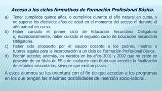 a) Tener cumplidos quince años, o cumplirlos durante el año natural en curso, y
no superar los diecisiete años de edad en el momento del acceso ni durante el
año natural en curso.
b) Haber cursado el primer ciclo de Educación Secundaria Obligatoria
o, excepcionalmente, haber cursado el segundo curso de Educación Secundaria
Obligatoria.
c) Haber sido propuesto por el equipo docente a los padres, madres o
tutores legales para la incorporación a un ciclo de Formación Profesional Básica.
d) Podrán acceder, además, los nacidos en los años 2001 y 2002 que no estén en
posesión de un título de FP o de cualquier otro titulo que acredite la finalización
de estudios secundarios, siempre que existan plazas.
A estos alumnos se les orientará con el fin de que accedan a los programas
en los que tengan las máximas posibilidades de inserción socio-laboral.
Acceso a los ciclos formativos de Formación Profesional Básica.
 